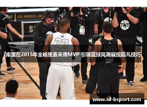 库里在2015年全明星赛荣膺MVP 引领篮球风潮展现超凡技巧