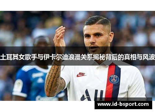 土耳其女歌手与伊卡尔迪浪漫关系揭秘背后的真相与风波
