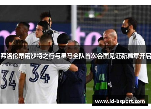 弗洛伦蒂诺沙特之行与皇马全队首次会面见证新篇章开启