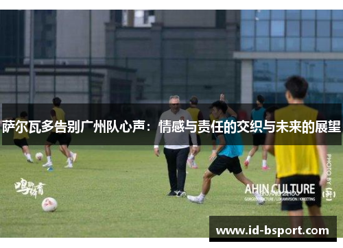 萨尔瓦多告别广州队心声：情感与责任的交织与未来的展望