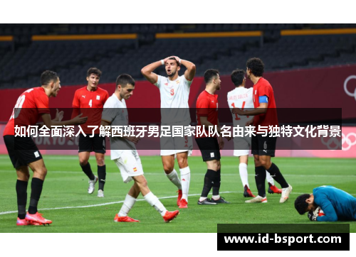 如何全面深入了解西班牙男足国家队队名由来与独特文化背景