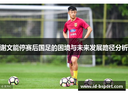 谢文能停赛后国足的困境与未来发展路径分析 谢文能停赛后国足的困境与未来发展路径分析