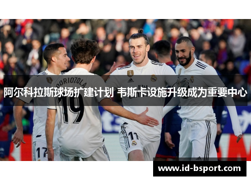 阿尔科拉斯球场扩建计划 韦斯卡设施升级成为重要中心 阿尔科拉斯球场扩建计划 韦斯卡设施升级成为重要中心
