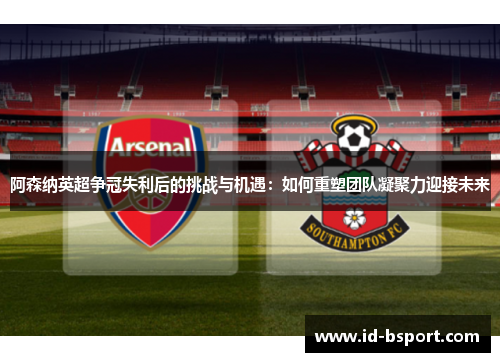 阿森纳英超争冠失利后的挑战与机遇：如何重塑团队凝聚力迎接未来